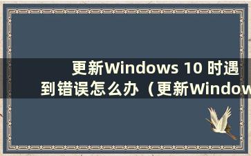 更新Windows 10 时遇到错误怎么办（更新Windows 10 时遇到错误且无法更新怎么办）